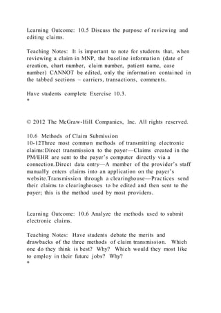 Learning Outcome: 10.5 Discuss the purpose of reviewing and
editing claims.
Teaching Notes: It is important to note for students that, when
reviewing a claim in MNP, the baseline information (date of
creation, chart number, claim number, patient name, case
number) CANNOT be edited, only the information contained in
the tabbed sections – carriers, transactions, comments.
Have students complete Exercise 10.3.
*
© 2012 The McGraw-Hill Companies, Inc. All rights reserved.
10.6 Methods of Claim Submission
10-12Three most common methods of transmitting electronic
claims:Direct transmission to the payer—Claims created in the
PM/EHR are sent to the payer’s computer directly via a
connection.Direct data entry—A member of the provider’s staff
manually enters claims into an application on the payer’s
website.Transmission through a clearinghouse—Practices send
their claims to clearinghouses to be edited and then sent to the
payer; this is the method used by most providers.
Learning Outcome: 10.6 Analyze the methods used to submit
electronic claims.
Teaching Notes: Have students debate the merits and
drawbacks of the three methods of claim transmission. Which
one do they think is best? Why? Which would they most like
to employ in their future jobs? Why?
*
 