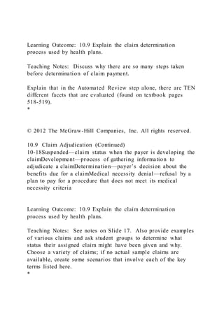 Learning Outcome: 10.9 Explain the claim determination
process used by health plans.
Teaching Notes: Discuss why there are so many steps taken
before determination of claim payment.
Explain that in the Automated Review step alone, there are TEN
different facets that are evaluated (found on textbook pages
518-519).
*
© 2012 The McGraw-Hill Companies, Inc. All rights reserved.
10.9 Claim Adjudication (Continued)
10-18Suspended—claim status when the payer is developing the
claimDevelopment—process of gathering information to
adjudicate a claimDetermination—payer’s decision about the
benefits due for a claimMedical necessity denial—refusal by a
plan to pay for a procedure that does not meet its medical
necessity criteria
Learning Outcome: 10.9 Explain the claim determination
process used by health plans.
Teaching Notes: See notes on Slide 17. Also provide examples
of various claims and ask student groups to determine what
status their assigned claim might have been given and why.
Choose a variety of claims; if no actual sample claims are
available, create some scenarios that involve each of the key
terms listed here.
*
 