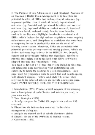 5. The Purpose of this Administrative and Structural Analysis of
an Electronic Health Claim Management is to describes the
potential benefits of EHRs that include clinical outcomes (eg,
improved quality, reduced medical errors), organizational
outcomes (eg, financial and operational benefits), and societal
outcomes (eg, improved ability to conduct research, improved
population health, reduced costs). Despite these benefits,
studies in the literature highlight drawbacks associated with
EHRs, which include the high upfront acquisition costs, ongoing
maintenance costs, and disruptions to workflows that contribute
to temporary losses in productivity that are the result of
learning a new system. Moreover, EHRs are associated with
potential perceived privacy concerns among patients, which are
further addressed legislatively in the HITECH Act. Overall,
experts and policymakers believe that significant benefits to
patients and society can be realized when EHRs are widely
adopted and used in a “meaningful” way.
You need to develop a 4-5-page paper long including title page
and references page reproducing your understanding and
capability to relate the readings to claim management. Each
paper must be typewritten with 12-point font and double-spaced
with standard margins. Follow APA style 7th format when
referring to the selected articles and include a reference page.
EACH PAPER SHOULD INCLUDE THE FOLLOWING:
1. Introduction (25%) Provide a brief synopsis of the meaning
(not a description) of each Chapter and articles you read, in
your own words.
2. Your Strategies (50%)
a. Briefly compare the CMS-1500 paper claim and the 837
electronic.
b. Discussion the information contained in the claim
management dialog box
c. Analyze the method used to submit electronic claims.
d. Discuss the use of the PM/HER to monitor claims.
3. Conclusion (15%)
 