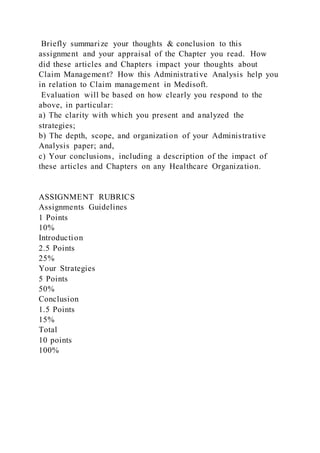 Briefly summarize your thoughts & conclusion to this
assignment and your appraisal of the Chapter you read. How
did these articles and Chapters impact your thoughts about
Claim Management? How this Administrative Analysis help you
in relation to Claim management in Medisoft.
Evaluation will be based on how clearly you respond to the
above, in particular:
a) The clarity with which you present and analyzed the
strategies;
b) The depth, scope, and organization of your Administrative
Analysis paper; and,
c) Your conclusions, including a description of the impact of
these articles and Chapters on any Healthcare Organization.
ASSIGNMENT RUBRICS
Assignments Guidelines
1 Points
10%
Introduction
2.5 Points
25%
Your Strategies
5 Points
50%
Conclusion
1.5 Points
15%
Total
10 points
100%
 