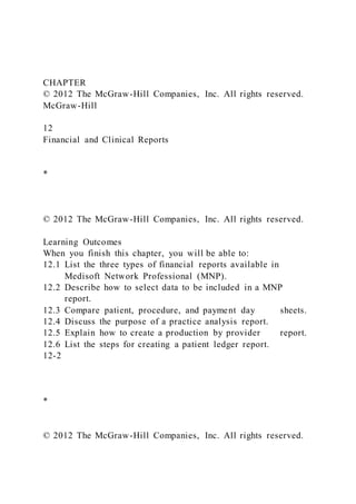 CHAPTER
© 2012 The McGraw-Hill Companies, Inc. All rights reserved.
McGraw-Hill
12
Financial and Clinical Reports
*
© 2012 The McGraw-Hill Companies, Inc. All rights reserved.
Learning Outcomes
When you finish this chapter, you will be able to:
12.1 List the three types of financial reports available in
Medisoft Network Professional (MNP).
12.2 Describe how to select data to be included in a MNP
report.
12.3 Compare patient, procedure, and payment day sheets.
12.4 Discuss the purpose of a practice analysis report.
12.5 Explain how to create a production by provider report.
12.6 List the steps for creating a patient ledger report.
12-2
*
© 2012 The McGraw-Hill Companies, Inc. All rights reserved.
 