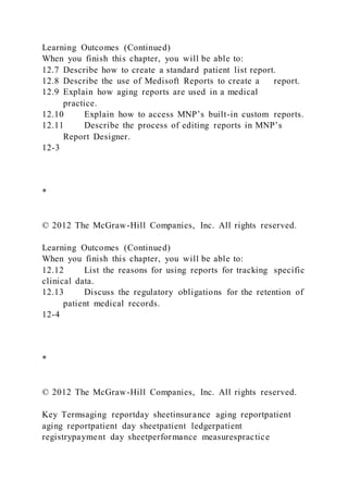 Learning Outcomes (Continued)
When you finish this chapter, you will be able to:
12.7 Describe how to create a standard patient list report.
12.8 Describe the use of Medisoft Reports to create a report.
12.9 Explain how aging reports are used in a medical
practice.
12.10 Explain how to access MNP’s built-in custom reports.
12.11 Describe the process of editing reports in MNP’s
Report Designer.
12-3
*
© 2012 The McGraw-Hill Companies, Inc. All rights reserved.
Learning Outcomes (Continued)
When you finish this chapter, you will be able to:
12.12 List the reasons for using reports for tracking specific
clinical data.
12.13 Discuss the regulatory obligations for the retention of
patient medical records.
12-4
*
© 2012 The McGraw-Hill Companies, Inc. All rights reserved.
Key Termsaging reportday sheetinsurance aging reportpatient
aging reportpatient day sheetpatient ledgerpatient
registrypayment day sheetperformance measurespractice
 
