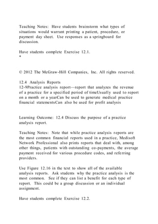 Teaching Notes: Have students brainstorm what types of
situations would warrant printing a patient, procedure, or
payment day sheet. Use responses as a springboard for
discussion.
Have students complete Exercise 12.1.
*
© 2012 The McGraw-Hill Companies, Inc. All rights reserved.
12.4 Analysis Reports
12-9Practice analysis report—report that analyzes the revenue
of a practice for a specified period of timeUsually used to report
on a month or a yearCan be used to generate medical practice
financial statementsCan also be used for profit analysis
Learning Outcome: 12.4 Discuss the purpose of a practice
analysis report.
Teaching Notes: Note that while practice analysis reports are
the most common financial reports used in a practice, Medisoft
Network Professional also prints reports that deal with, among
other things, patients with outstanding co-payments, the average
payment received for various procedure codes, and referring
providers.
Use Figure 12.16 in the text to show all of the available
analysis reports. Ask students why the practice analysis is the
most common. See if they can list a benefit for each type of
report. This could be a group discussion or an individual
assignment.
Have students complete Exercise 12.2.
 