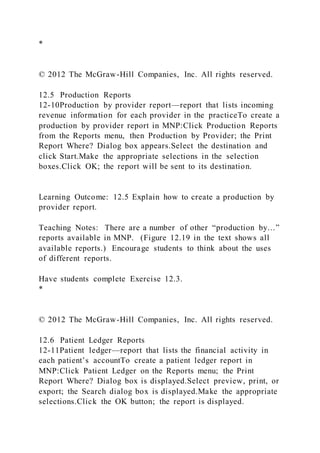 *
© 2012 The McGraw-Hill Companies, Inc. All rights reserved.
12.5 Production Reports
12-10Production by provider report—report that lists incoming
revenue information for each provider in the practiceTo create a
production by provider report in MNP:Click Production Reports
from the Reports menu, then Production by Provider; the Print
Report Where? Dialog box appears.Select the destination and
click Start.Make the appropriate selections in the selection
boxes.Click OK; the report will be sent to its destination.
Learning Outcome: 12.5 Explain how to create a production by
provider report.
Teaching Notes: There are a number of other “production by…”
reports available in MNP. (Figure 12.19 in the text shows all
available reports.) Encourage students to think about the uses
of different reports.
Have students complete Exercise 12.3.
*
© 2012 The McGraw-Hill Companies, Inc. All rights reserved.
12.6 Patient Ledger Reports
12-11Patient ledger—report that lists the financial activity in
each patient’s accountTo create a patient ledger report in
MNP:Click Patient Ledger on the Reports menu; the Print
Report Where? Dialog box is displayed.Select preview, print, or
export; the Search dialog box is displayed.Make the appropriate
selections.Click the OK button; the report is displayed.
 