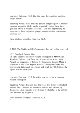 Learning Outcome: 12.6 List the steps for creating a patient
ledger report.
Teaching Notes: Note that the patient ledger report is another
standard report in MNP, useful especially when there is a
question about a patient’s account. Use this opportunity to
again stress how important proper documentation and record
keeping are!
Have students complete Exercise 12.4.
*
© 2012 The McGraw-Hill Companies, Inc. All rights reserved.
12.7 Standard Patient Lists
12-12To create a standard patient list report in MNP:Click
Standard Patient Lists from the Reports menu.Select either
Patient by Diagnosis or Patient by Insurance Carrier.Make a
selection in the Print Report Where? Dialog box.Make the
appropriate data input selections and click the OK button; the
report will be displayed.
Learning Outcome: 12.7 Describe how to create a standard
patient list report.
Teaching Notes: Explain that there are two types of standard
patient lists: patient by insurance carrier and patient by
diagnosis. Ask students why it might be helpful to be able to
sort patients by diagnosis.
Have students complete Exercise 12.5.
*
 