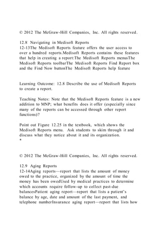 © 2012 The McGraw-Hill Companies, Inc. All rights reserved.
12.8 Navigating in Medisoft Reports
12-13The Medisoft Reports feature offers the user access to
over a hundred reports.Medisoft Reports contains these features
that help in creating a report:The Medisoft Reports menusThe
Medisoft Reports toolbarThe Medisoft Reports Find Report box
and the Find Now buttonThe Medisoft Reports help feature
Learning Outcome: 12.8 Describe the use of Medisoft Reports
to create a report.
Teaching Notes: Note that the Medisoft Reports feature is a new
addition to MNP; what benefits does it offer (especially since
many of the reports can be accessed through other report
functions)?
Point out Figure 12.25 in the textbook, which shows the
Medisoft Reports menu. Ask students to skim through it and
discuss what they notice about it and its organization.
*
© 2012 The McGraw-Hill Companies, Inc. All rights reserved.
12.9 Aging Reports
12-14Aging reports—report that lists the amount of money
owed to the practice, organized by the amount of time the
money has been owedUsed by medical practices to determine
which accounts require follow-up to collect past-due
balancesPatient aging report—report that lists a patient’s
balance by age, date and amount of the last payment, and
telephone numberInsurance aging report—report that lists how
 