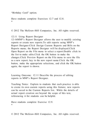 “Birthday Card” option.
Have students complete Exercises 12.7 and 12.8.
*
© 2012 The McGraw-Hill Companies, Inc. All rights reserved.
12.11 Using Report Designer
12-16MNP’s Report Designer allows the user to modify existing
reports or create new reports.To edit reports using MNP’s
Report Designer:Click Design Custom Reports and Bills on the
Reports menu; the Report Designer will be displayed.Click
Open Report on the File menu to select a report.Double click in
the list to make edits.Click the OK button to make the
changes.Click Preview Report on the File menu to save the file
as a new report; key in the new report name.Click the OK
button, make the appropriate selections, and click the OK button
again; the report is shown.
Learning Outcome: 12.11 Describe the process of editing
reports in MNP’s Report Designer.
Teaching Notes: Explain to students that each practice is able
to create its own custom reports using this feature; new reports
can be saved to the Custom Reports list. While the details of
actual report creation are beyond the scope of this text,
referencing it for students can be helpful.
Have students complete Exercise 12.9.
*
© 2012 The McGraw-Hill Companies, Inc. All rights reserved.
 