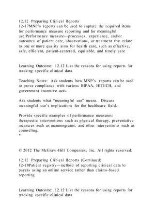 12.12 Preparing Clinical Reports
12-17MNP’s reports can be used to capture the required items
for performance measure reporting and for meaningful
use.Performance measure—processes, experience, and/or
outcomes of patient care, observations, or treatment that relate
to one or more quality aims for health care, such as effective,
safe, efficient, patient-centered, equitable, and timely care
Learning Outcome: 12.12 List the reasons for using reports for
tracking specific clinical data.
Teaching Notes: Ask students how MNP’s reports can be used
to prove compliance with various HIPAA, HITECH, and
government incentive acts.
Ask students what “meaningful use” means. Discuss
meaningful use’s implications for the healthcare field.
Provide specific examples of performance measures:
therapeutic interventions such as physical therapy, preventative
measures such as mammograms, and other interventions such as
counseling.
*
© 2012 The McGraw-Hill Companies, Inc. All rights reserved.
12.12 Preparing Clinical Reports (Continued)
12-18Patient registry—method of reporting clinical data to
payers using an online service rather than claims-based
reporting
Learning Outcome: 12.12 List the reasons for using reports for
tracking specific clinical data.
 