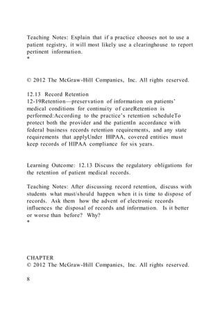Teaching Notes: Explain that if a practice chooses not to use a
patient registry, it will most likely use a clearinghouse to report
pertinent information.
*
© 2012 The McGraw-Hill Companies, Inc. All rights reserved.
12.13 Record Retention
12-19Retention—preservation of information on patients’
medical conditions for continuity of careRetention is
performed:According to the practice’s retention scheduleTo
protect both the provider and the patientIn accordance with
federal business records retention requirements, and any state
requirements that applyUnder HIPAA, covered entities must
keep records of HIPAA compliance for six years.
Learning Outcome: 12.13 Discuss the regulatory obligations for
the retention of patient medical records.
Teaching Notes: After discussing record retention, discuss with
students what must/should happen when it is time to dispose of
records. Ask them how the advent of electronic records
influences the disposal of records and information. Is it better
or worse than before? Why?
*
CHAPTER
© 2012 The McGraw-Hill Companies, Inc. All rights reserved.
8
 