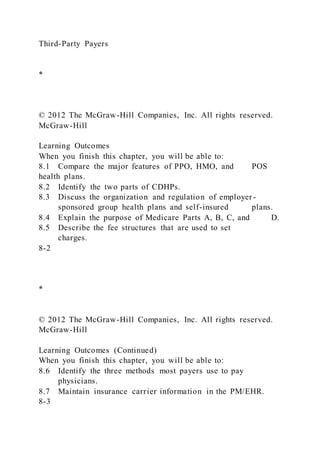 Third-Party Payers
*
© 2012 The McGraw-Hill Companies, Inc. All rights reserved.
McGraw-Hill
Learning Outcomes
When you finish this chapter, you will be able to:
8.1 Compare the major features of PPO, HMO, and POS
health plans.
8.2 Identify the two parts of CDHPs.
8.3 Discuss the organization and regulation of employer-
sponsored group health plans and self-insured plans.
8.4 Explain the purpose of Medicare Parts A, B, C, and D.
8.5 Describe the fee structures that are used to set
charges.
8-2
*
© 2012 The McGraw-Hill Companies, Inc. All rights reserved.
McGraw-Hill
Learning Outcomes (Continued)
When you finish this chapter, you will be able to:
8.6 Identify the three methods most payers use to pay
physicians.
8.7 Maintain insurance carrier information in the PM/EHR.
8-3
 