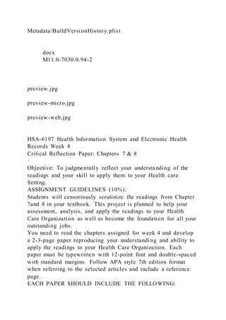 Metadata/BuildVersionHistory.plist
docx
M11.0-7030.0.94-2
preview.jpg
preview-micro.jpg
preview-web.jpg
HSA-6197 Health Information System and Electronic Health
Records Week 4
Critical Reflection Paper: Chapters 7 & 8
·
Objective: To judgmentally reflect your understanding of the
readings and your skill to apply them to your Health care
Setting.
ASSIGNMENT GUIDELINES (10%):
Students will censoriously scrutinize the readings from Chapter
7and 8 in your textbook. This project is planned to help your
assessment, analysis, and apply the readings to your Health
Care Organization as well as become the foundation for all your
outstanding jobs.
You need to read the chapters assigned for week 4 and develop
a 2-3-page paper reproducing your understanding and ability to
apply the readings to your Health Care Organization. Each
paper must be typewritten with 12-point font and double-spaced
with standard margins. Follow APA style 7th edition format
when referring to the selected articles and include a reference
page.
EACH PAPER SHOULD INCLUDE THE FOLLOWING:
 