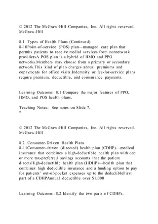 © 2012 The McGraw-Hill Companies, Inc. All rights reserved.
McGraw-Hill
8.1 Types of Health Plans (Continued)
8-10Point-of-service (POS) plan—managed care plan that
permits patients to receive medial services from nonnetwork
providersA POS plan is a hybrid of HMO and PPO
networks.Members may choose from a primary or secondary
network.This kind of plan charges annual premiums and
copayments for office visits.Indemnity or fee-for-service plans
require premium, deductible, and coinsurance payments.
Learning Outcome: 8.1 Compare the major features of PPO,
HMO, and POS health plans.
Teaching Notes: See notes on Slide 7.
*
© 2012 The McGraw-Hill Companies, Inc. All rights reserved.
McGraw-Hill
8.2 Consumer-Driven Health Plans
8-11Consumer-driven (directed) health plan (CDHP)—medical
insurance that combines a high-deductible health plan with one
or more tax-preferred savings accounts that the patient
directsHigh-deductible health plan (HDHP)—health plan that
combines high deductible insurance and a funding option to pay
for patients’ out-of-pocket expenses up to the deductibleFirst
part of a CDHPAnnual deductible over $1,000
Learning Outcome: 8.2 Identify the two parts of CDHPs.
 