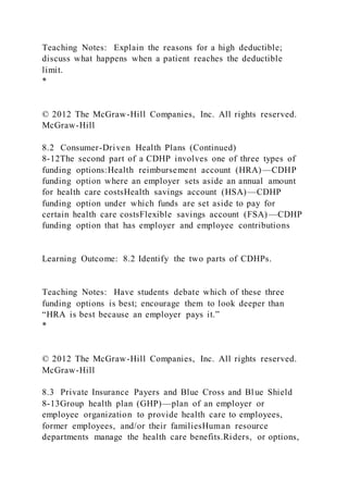 Teaching Notes: Explain the reasons for a high deductible;
discuss what happens when a patient reaches the deductible
limit.
*
© 2012 The McGraw-Hill Companies, Inc. All rights reserved.
McGraw-Hill
8.2 Consumer-Driven Health Plans (Continued)
8-12The second part of a CDHP involves one of three types of
funding options:Health reimbursement account (HRA)—CDHP
funding option where an employer sets aside an annual amount
for health care costsHealth savings account (HSA)—CDHP
funding option under which funds are set aside to pay for
certain health care costsFlexible savings account (FSA)—CDHP
funding option that has employer and employee contributions
Learning Outcome: 8.2 Identify the two parts of CDHPs.
Teaching Notes: Have students debate which of these three
funding options is best; encourage them to look deeper than
“HRA is best because an employer pays it.”
*
© 2012 The McGraw-Hill Companies, Inc. All rights reserved.
McGraw-Hill
8.3 Private Insurance Payers and Blue Cross and Blue Shield
8-13Group health plan (GHP)—plan of an employer or
employee organization to provide health care to employees,
former employees, and/or their familiesHuman resource
departments manage the health care benefits.Riders, or options,
 