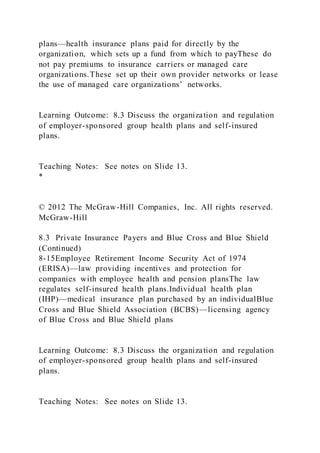 plans—health insurance plans paid for directly by the
organization, which sets up a fund from which to payThese do
not pay premiums to insurance carriers or managed care
organizations.These set up their own provider networks or lease
the use of managed care organizations’ networks.
Learning Outcome: 8.3 Discuss the organization and regulation
of employer-sponsored group health plans and self-insured
plans.
Teaching Notes: See notes on Slide 13.
*
© 2012 The McGraw-Hill Companies, Inc. All rights reserved.
McGraw-Hill
8.3 Private Insurance Payers and Blue Cross and Blue Shield
(Continued)
8-15Employee Retirement Income Security Act of 1974
(ERISA)—law providing incentives and protection for
companies with employee health and pension plansThe law
regulates self-insured health plans.Individual health plan
(IHP)—medical insurance plan purchased by an individualBlue
Cross and Blue Shield Association (BCBS)—licensing agency
of Blue Cross and Blue Shield plans
Learning Outcome: 8.3 Discuss the organization and regulation
of employer-sponsored group health plans and self-insured
plans.
Teaching Notes: See notes on Slide 13.
 