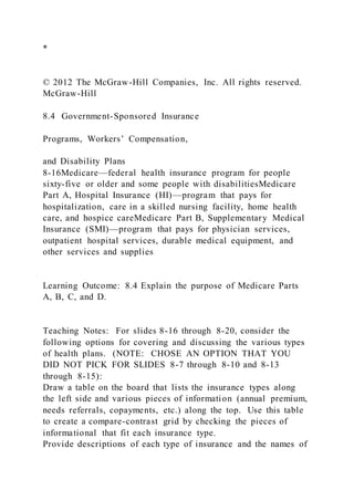*
© 2012 The McGraw-Hill Companies, Inc. All rights reserved.
McGraw-Hill
8.4 Government-Sponsored Insurance
Programs, Workers’ Compensation,
and Disability Plans
8-16Medicare—federal health insurance program for people
sixty-five or older and some people with disabilitiesMedicare
Part A, Hospital Insurance (HI)—program that pays for
hospitalization, care in a skilled nursing facility, home health
care, and hospice careMedicare Part B, Supplementary Medical
Insurance (SMI)—program that pays for physician services,
outpatient hospital services, durable medical equipment, and
other services and supplies
Learning Outcome: 8.4 Explain the purpose of Medicare Parts
A, B, C, and D.
Teaching Notes: For slides 8-16 through 8-20, consider the
following options for covering and discussing the various types
of health plans. (NOTE: CHOSE AN OPTION THAT YOU
DID NOT PICK FOR SLIDES 8-7 through 8-10 and 8-13
through 8-15):
Draw a table on the board that lists the insurance types along
the left side and various pieces of information (annual premium,
needs referrals, copayments, etc.) along the top. Use this table
to create a compare-contrast grid by checking the pieces of
informational that fit each insurance type.
Provide descriptions of each type of insurance and the names of
 