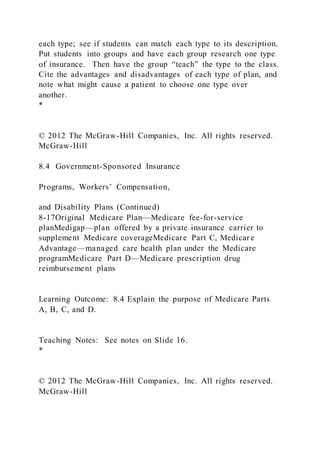each type; see if students can match each type to its description.
Put students into groups and have each group research one type
of insurance. Then have the group “teach” the type to the class.
Cite the advantages and disadvantages of each type of plan, and
note what might cause a patient to choose one type over
another.
*
© 2012 The McGraw-Hill Companies, Inc. All rights reserved.
McGraw-Hill
8.4 Government-Sponsored Insurance
Programs, Workers’ Compensation,
and Disability Plans (Continued)
8-17Original Medicare Plan—Medicare fee-for-service
planMedigap—plan offered by a private insurance carrier to
supplement Medicare coverageMedicare Part C, Medicare
Advantage—managed care health plan under the Medicare
programMedicare Part D—Medicare prescription drug
reimbursement plans
Learning Outcome: 8.4 Explain the purpose of Medicare Parts
A, B, C, and D.
Teaching Notes: See notes on Slide 16.
*
© 2012 The McGraw-Hill Companies, Inc. All rights reserved.
McGraw-Hill
 