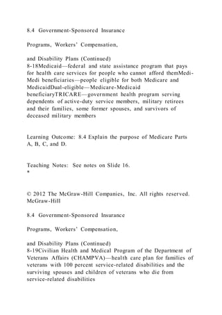 8.4 Government-Sponsored Insurance
Programs, Workers’ Compensation,
and Disability Plans (Continued)
8-18Medicaid—federal and state assistance program that pays
for health care services for people who cannot afford themMedi-
Medi beneficiaries—people eligible for both Medicare and
MedicaidDual-eligible—Medicare-Medicaid
beneficiaryTRICARE—government health program serving
dependents of active-duty service members, military retirees
and their families, some former spouses, and survivors of
deceased military members
Learning Outcome: 8.4 Explain the purpose of Medicare Parts
A, B, C, and D.
Teaching Notes: See notes on Slide 16.
*
© 2012 The McGraw-Hill Companies, Inc. All rights reserved.
McGraw-Hill
8.4 Government-Sponsored Insurance
Programs, Workers’ Compensation,
and Disability Plans (Continued)
8-19Civilian Health and Medical Program of the Department of
Veterans Affairs (CHAMPVA)—health care plan for families of
veterans with 100 percent service-related disabilities and the
surviving spouses and children of veterans who die from
service-related disabilities
 