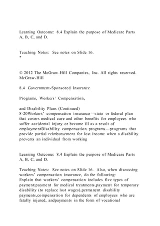 Learning Outcome: 8.4 Explain the purpose of Medicare Parts
A, B, C, and D.
Teaching Notes: See notes on Slide 16.
*
© 2012 The McGraw-Hill Companies, Inc. All rights reserved.
McGraw-Hill
8.4 Government-Sponsored Insurance
Programs, Workers’ Compensation,
and Disability Plans (Continued)
8-20Workers’ compensation insurance—state or federal plan
that covers medical care and other benefits for employees who
suffer accidental injury or become ill as a result of
employmentDisability compensation programs—programs that
provide partial reimbursement for lost income when a disability
prevents an individual from working
Learning Outcome: 8.4 Explain the purpose of Medicare Parts
A, B, C, and D.
Teaching Notes: See notes on Slide 16. Also, when discussing
workers’ compensation insurance, do the following:
Explain that workers’ compensation includes five types of
payment:payment for medical treatments,payment for temporary
disability (to replace lost wages),permanent disability
payments,compensation for dependents of employees who are
fatally injured, andpayments in the form of vocational
 