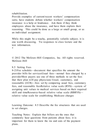 rehabilitation.
Provide examples of current/recent workers’ compensation
suits; have students debate whether workers’ compensation
insurance is a help or hindrance. Ask them if they think
employees abuse the insurance, and have them explain their
reasoning. This could be done as a large or small group, or as
an individual assignment.
While this might be a touchy, potentially volatile subject, it is
one worth discussing. Tie responses to class lecture and the
text information.
*
© 2012 The McGraw-Hill Companies, Inc. All rights reserved.
McGraw-Hill
8.5 Setting Fees
8-21Fee schedule—document that specifies the amount the
provider bills for servicesUsual fees—normal fees charged by a
providerMost payers use one of three methods to set the fees
that their plan will pay physicians: Usual, customary, and
reasonable (UCR)—fees set by comparing usual fees, customary
fees, and reasonable feesRelative value scale (RVS)—system of
assigning unit values to medical services based on their required
skill and timeResource-based relative value scale (RBRVS)—
relative value scale for establishing Medicare charges
Learning Outcome: 8.5 Describe the fee structures that are used
to set charges.
Teaching Notes: Explain that billers are the ones that
commonly hear questions from patients about fees; it is
important for them to know the ins and outs of the payment
plans.
 