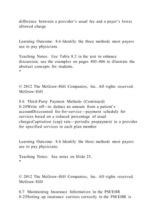 difference between a provider’s usual fee and a payer’s lower
allowed charge
Learning Outcome: 8.6 Identify the three methods most payers
use to pay physicians.
Teaching Notes: Use Table 8.2 in the text to enhance
discussion; use the examples on pages 405-406 to illustrate the
abstract concepts for students.
*
© 2012 The McGraw-Hill Companies, Inc. All rights reserved.
McGraw-Hill
8.6 Third-Party Payment Methods (Continued)
8-24Write off—to deduct an amount from a patient’s
accountDiscounted fee-for-service—payment schedule for
services based on a reduced percentage of usual
chargesCapitation (cap) rate—periodic prepayment to a provider
for specified services to each plan member
Learning Outcome: 8.6 Identify the three methods most payers
use to pay physicians.
Teaching Notes: See notes on Slide 23.
*
© 2012 The McGraw-Hill Companies, Inc. All rights reserved.
McGraw-Hill
8.7 Maintaining Insurance Information in the PM/EHR
8-25Setting up insurance carriers correctly in the PM/EHR is
 