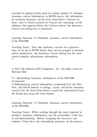 essential to getting claims paid in a timely manner.To maintain
insurance carrier information in MCPR:Access the information
by selecting Insurance on the Lists menu.Select Carriers (to
enter, edit, or delete carriers) or Classes (for reporting) on the
submenu that appears.Select the Carriers option; the Insurance
Carrier List dialog box is displayed.
Learning Outcome: 8.7 Maintain insurance carrier information
in the PM/EHR.
Teaching Notes: Note that insurance carriers for a practice
must be set up in MCPR before they can be assigned to patients
and/or maintained.; the Insurance Carrier dialog box for each
carrier contains all pertinent information.
*
© 2012 The McGraw-Hill Companies, Inc. All rights reserved.
McGraw-Hill
8.7 Maintaining Insurance Information in the PM/EHR
(Continued)
8-26Maintaining carrier information (continued):Use the Edit,
New, and Delete buttons to change, create, and delete insurance
carriers.Use the Print Grid button to print the information.Close
the dialog box using the Close button.
Learning Outcome: 8.7 Maintain insurance carrier information
in the PM/EHR.
Teaching Notes: While walking through the steps required to
maintain insurance information, use the screenshots in the text
to aid understanding. Before assigning the exercises, ask
students if they have any outstanding questions on the process
 