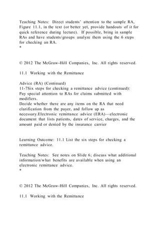 Teaching Notes: Direct students’ attention to the sample RA,
Figure 11.1, in the text (or better yet, provide handouts of it for
quick reference during lecture). If possible, bring in sample
RAs and have students/groups analyze them using the 6 steps
for checking an RA.
*
© 2012 The McGraw-Hill Companies, Inc. All rights reserved.
11.1 Working with the Remittance
Advice (RA) (Continued)
11-7Six steps for checking a remittance advice (continued):
Pay special attention to RAs for claims submitted with
modifiers.
Decide whether there are any items on the RA that need
clarification from the payer, and follow up as
necessary.Electronic remittance advice (ERA)—electronic
document that lists patients, dates of service, charges, and the
amount paid or denied by the insurance carrier
Learning Outcome: 11.1 List the six steps for checking a
remittance advice.
Teaching Notes: See notes on Slide 6; discuss what additional
information/what benefits are available when using an
electronic remittance advice.
*
© 2012 The McGraw-Hill Companies, Inc. All rights reserved.
11.1 Working with the Remittance
 