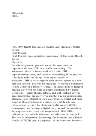 100 points
100%
HSA-6197 Health Information System And Electronic Health
Record
Final Project
Final Project: Implementation Assessment of Electronic Health
Record.
Objective:
For this assignment, you will create the assessment to
implement the new HER in a Health care setting. The
assessment phase is foundational to all other EHR
implementation steps, and involves determining if the practice
is ready to make the change from paper records to
electronic (EHRs), or to upgrade their current system to a new
certified version. You will be encourage to choose a Community
Health Center or a Doctor’s Office. The Assessment is designed
because our world has been radically transformed by digital
technology – smart phones, tablets, and web-enabled devices
have transformed our daily lives and the way we communicate.
Medicine is an information-rich enterprise. A greater and more
seamless flow of information within a digital health care
infrastructure, created by electronic health records (EHRs),
encompasses and leverages digital progress and can transform
the way care is delivered and compensated. With EHRs,
information is available whenever and wherever it is needed.
The Health Information Technology for Economic and Clinical
Health (HITECH) Act, a component of the American Recovery
 