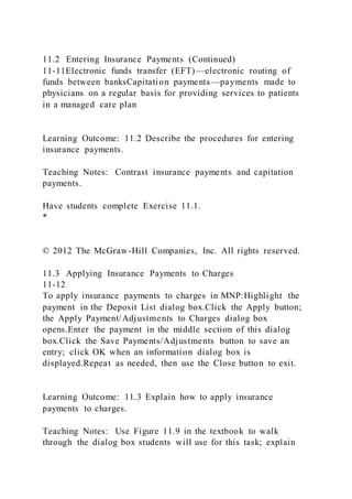11.2 Entering Insurance Payments (Continued)
11-11Electronic funds transfer (EFT)—electronic routing of
funds between banksCapitation payments—payments made to
physicians on a regular basis for providing services to patients
in a managed care plan
Learning Outcome: 11.2 Describe the procedures for entering
insurance payments.
Teaching Notes: Contrast insurance payments and capitation
payments.
Have students complete Exercise 11.1.
*
© 2012 The McGraw-Hill Companies, Inc. All rights reserved.
11.3 Applying Insurance Payments to Charges
11-12
To apply insurance payments to charges in MNP:Highlight the
payment in the Deposit List dialog box.Click the Apply button;
the Apply Payment/Adjustments to Charges dialog box
opens.Enter the payment in the middle section of this dialog
box.Click the Save Payments/Adjustments button to save an
entry; click OK when an information dialog box is
displayed.Repeat as needed, then use the Close button to exit.
Learning Outcome: 11.3 Explain how to apply insurance
payments to charges.
Teaching Notes: Use Figure 11.9 in the textbook to walk
through the dialog box students will use for this task; explain
 