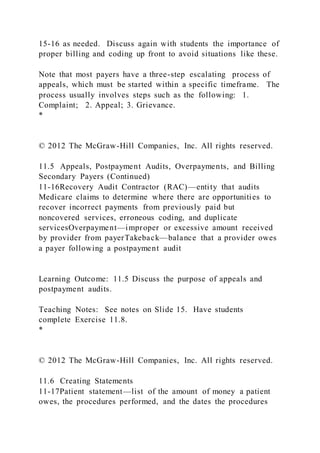 15-16 as needed. Discuss again with students the importance of
proper billing and coding up front to avoid situations like these.
Note that most payers have a three-step escalating process of
appeals, which must be started within a specific timeframe. The
process usually involves steps such as the following: 1.
Complaint; 2. Appeal; 3. Grievance.
*
© 2012 The McGraw-Hill Companies, Inc. All rights reserved.
11.5 Appeals, Postpayment Audits, Overpayments, and Billing
Secondary Payers (Continued)
11-16Recovery Audit Contractor (RAC)—entity that audits
Medicare claims to determine where there are opportunities to
recover incorrect payments from previously paid but
noncovered services, erroneous coding, and duplicate
servicesOverpayment—improper or excessive amount received
by provider from payerTakeback—balance that a provider owes
a payer following a postpayment audit
Learning Outcome: 11.5 Discuss the purpose of appeals and
postpayment audits.
Teaching Notes: See notes on Slide 15. Have students
complete Exercise 11.8.
*
© 2012 The McGraw-Hill Companies, Inc. All rights reserved.
11.6 Creating Statements
11-17Patient statement—list of the amount of money a patient
owes, the procedures performed, and the dates the procedures
 