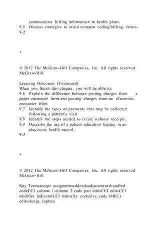 communicate billing information to health plans.
9.5 Discuss strategies to avoid common coding/billing errors.
9-2
*
© 2012 The McGraw-Hill Companies, Inc. All rights reserved.
McGraw-Hill
Learning Outcomes (Continued)
When you finish this chapter, you will be able to:
9.6 Explain the difference between posting charges from a
paper encounter form and posting charges from an electronic
encounter from.
9.7 Identify the types of payments that may be collected
following a patient’s visit.
9.8 Identify the steps needed to create walkout receipts.
9.9 Describe the use of a patient education feature in an
electronic health record.
9-3
*
© 2012 The McGraw-Hill Companies, Inc. All rights reserved.
McGraw-Hill
Key Termsaccept assignmentaddendaadjustmentsbundled
codeCCI column 1/column 2 code pair editsCCI editsCCI
modifier indicatorCCI mutually exclusive code (MEC)
editscharge capture
 