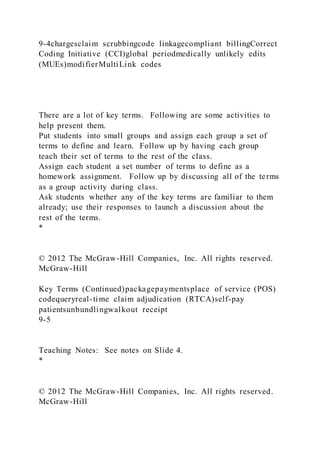 9-4chargesclaim scrubbingcode linkagecompliant billingCorrect
Coding Initiative (CCI)global periodmedically unlikely edits
(MUEs)modifierMultiLink codes
There are a lot of key terms. Following are some activities to
help present them.
Put students into small groups and assign each group a set of
terms to define and learn. Follow up by having each group
teach their set of terms to the rest of the class.
Assign each student a set number of terms to define as a
homework assignment. Follow up by discussing all of the terms
as a group activity during class.
Ask students whether any of the key terms are familiar to them
already; use their responses to launch a discussion about the
rest of the terms.
*
© 2012 The McGraw-Hill Companies, Inc. All rights reserved.
McGraw-Hill
Key Terms (Continued)packagepaymentsplace of service (POS)
codequeryreal-time claim adjudication (RTCA)self-pay
patientsunbundlingwalkout receipt
9-5
Teaching Notes: See notes on Slide 4.
*
© 2012 The McGraw-Hill Companies, Inc. All rights reserved.
McGraw-Hill
 