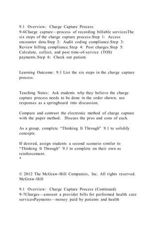 9.1 Overview: Charge Capture Process
9-6Charge capture—process of recording billable servicesThe
six steps of the charge capture process:Step 1: Access
encounter data.Step 2: Audit coding compliance.Step 3:
Review billing compliance.Step 4: Post charges.Step 5:
Calculate, collect, and post time-of-service (TOS)
payments.Step 6: Check out patient.
Learning Outcome: 9.1 List the six steps in the charge capture
process.
Teaching Notes: Ask students why they believe the charge
capture process needs to be done in the order shown; use
responses as a springboard into discussion.
Compare and contrast the electronic method of charge capture
with the paper method. Discuss the pros and cons of each.
As a group, complete “Thinking It Through” 9.1 to solidify
concepts.
If desired, assign students a second scenario similar to
“Thinking It Through” 9.1 to complete on their own as
reinforcement.
*
© 2012 The McGraw-Hill Companies, Inc. All rights reserved.
McGraw-Hill
9.1 Overview: Charge Capture Process (Continued)
9-7Charges—amount a provider bills for performed health care
servicesPayments—money paid by patients and health
 