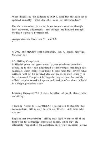 When discussing the addenda to ICD-9, note that the code set is
updated annually. What does this mean for billers/coders?
Use the screenshots in the textbook to walk students through
how payments, adjustments, and changes are handled through
Medisoft Network Professional.
Assign students Exercises 9.1 and 9.2.
*
© 2012 The McGraw-Hill Companies, Inc. All rights reserved.
McGraw-Hill
9.3 Billing Compliance
9-9Health plans and government payers reimburse practices
according to their own negotiated or government-mandated fee
schedule.Health plans issue many billing rules that govern what
will and will not be covered.Medical practices must comply to
be reimbursed.Compliant billing—billing actions that satisfy
official requirementsPackage—combination of services included
in a single procedure code
Learning Outcome: 9.3 Discuss the effect of health plans’ rules
on billing.
Teaching Notes: It is IMPORTANT to explain to students that
noncompliant billing may be seen as FRAUD. Ask them why;
discuss.
Explain that noncompliant billing may lead to any or all of the
following for a practice, physician (again, since they are
ultimately responsible for compliance), or staff member: delays
 