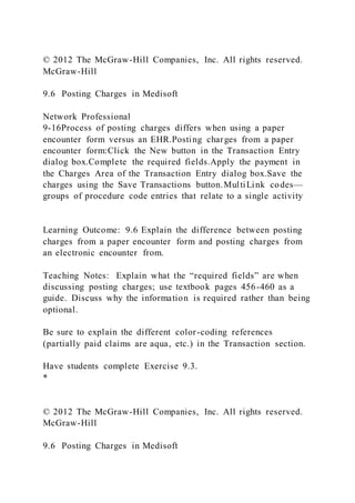 © 2012 The McGraw-Hill Companies, Inc. All rights reserved.
McGraw-Hill
9.6 Posting Charges in Medisoft
Network Professional
9-16Process of posting charges differs when using a paper
encounter form versus an EHR.Posting charges from a paper
encounter form:Click the New button in the Transaction Entry
dialog box.Complete the required fields.Apply the payment in
the Charges Area of the Transaction Entry dialog box.Save the
charges using the Save Transactions button.MultiLink codes—
groups of procedure code entries that relate to a single activity
Learning Outcome: 9.6 Explain the difference between posting
charges from a paper encounter form and posting charges from
an electronic encounter from.
Teaching Notes: Explain what the “required fields” are when
discussing posting charges; use textbook pages 456-460 as a
guide. Discuss why the information is required rather than being
optional.
Be sure to explain the different color-coding references
(partially paid claims are aqua, etc.) in the Transaction section.
Have students complete Exercise 9.3.
*
© 2012 The McGraw-Hill Companies, Inc. All rights reserved.
McGraw-Hill
9.6 Posting Charges in Medisoft
 