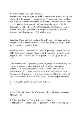 Network Professional (Continued)
9-17Posting charges from an EHR:Transactions from an EHR do
not need to be manually posted in the Transaction Entry dialog
box.After electronic encounter form data is reviewed and edited
(if necessary), it is posted and automatically appears in the
Transaction Entry dialog box.Unprocessed transactions can be
posted from the Unprocessed Charges dialog box or from the
Unprocessed Transactions Edit dialog box.
Learning Outcome: 9.6 Explain the difference between posting
charges from a paper encounter form and posting charges from
an electronic encounter from.
Teaching Notes: Ask students why, if posting charges from an
EHR is so much quicker, there is still a need to manually enter
paper claims (because not every practice is using EHRs yet,
etc.)
Give student an assignment (either in groups or individually) to
research reimbursement rates, fraud, or other transaction
scenarios in terms of paper encounter forms versus EHR
information. Ask them to write up a brief summary of their
findings, with examples – did they notice anything in terms of
the accuracy/reliability of EHR records versus paper records?
Have students complete Exercises 9.4-9.7.
*
© 2012 The McGraw-Hill Companies, Inc. All rights reserved.
McGraw-Hill
9.7 Posting Patient Time-of-Service Payments
9-18Practices routinely collect payment for the following types
 