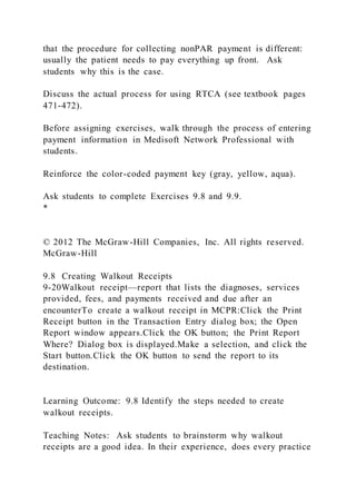 that the procedure for collecting nonPAR payment is different:
usually the patient needs to pay everything up front. Ask
students why this is the case.
Discuss the actual process for using RTCA (see textbook pages
471-472).
Before assigning exercises, walk through the process of entering
payment information in Medisoft Network Professional with
students.
Reinforce the color-coded payment key (gray, yellow, aqua).
Ask students to complete Exercises 9.8 and 9.9.
*
© 2012 The McGraw-Hill Companies, Inc. All rights reserved.
McGraw-Hill
9.8 Creating Walkout Receipts
9-20Walkout receipt—report that lists the diagnoses, services
provided, fees, and payments received and due after an
encounterTo create a walkout receipt in MCPR:Click the Print
Receipt button in the Transaction Entry dialog box; the Open
Report window appears.Click the OK button; the Print Report
Where? Dialog box is displayed.Make a selection, and click the
Start button.Click the OK button to send the report to its
destination.
Learning Outcome: 9.8 Identify the steps needed to create
walkout receipts.
Teaching Notes: Ask students to brainstorm why walkout
receipts are a good idea. In their experience, does every practice
 
