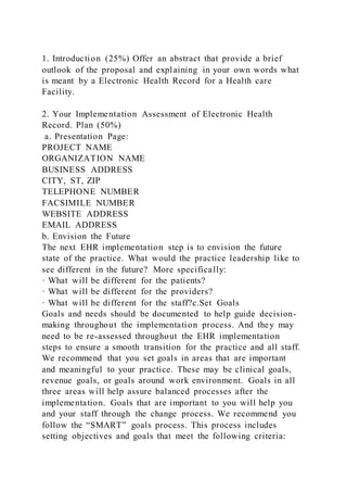 1. Introduction (25%) Offer an abstract that provide a brief
outlook of the proposal and explaining in your own words what
is meant by a Electronic Health Record for a Health care
Facility.
2. Your Implementation Assessment of Electronic Health
Record. Plan (50%)
a. Presentation Page:
PROJECT NAME
ORGANIZATION NAME
BUSINESS ADDRESS
CITY, ST, ZIP
TELEPHONE NUMBER
FACSIMILE NUMBER
WEBSITE ADDRESS
EMAIL ADDRESS
b. Envision the Future
The next EHR implementation step is to envision the future
state of the practice. What would the practice leadership like to
see different in the future? More specifically:
· What will be different for the patients?
· What will be different for the providers?
· What will be different for the staff?c.Set Goals
Goals and needs should be documented to help guide decision-
making throughout the implementation process. And they may
need to be re-assessed throughout the EHR implementation
steps to ensure a smooth transition for the practice and all staff.
We recommend that you set goals in areas that are important
and meaningful to your practice. These may be clinical goals,
revenue goals, or goals around work environment. Goals in all
three areas will help assure balanced processes after the
implementation. Goals that are important to you will help you
and your staff through the change process. We recommend you
follow the “SMART” goals process. This process includes
setting objectives and goals that meet the following criteria:
 