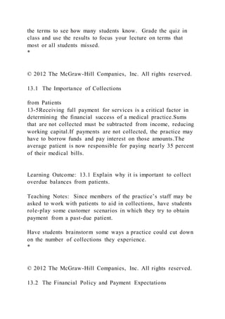 the terms to see how many students know. Grade the quiz in
class and use the results to focus your lecture on terms that
most or all students missed.
*
© 2012 The McGraw-Hill Companies, Inc. All rights reserved.
13.1 The Importance of Collections
from Patients
13-5Receiving full payment for services is a critical factor in
determining the financial success of a medical practice.Sums
that are not collected must be subtracted from income, reducing
working capital.If payments are not collected, the practice may
have to borrow funds and pay interest on those amounts.The
average patient is now responsible for paying nearly 35 percent
of their medical bills.
Learning Outcome: 13.1 Explain why it is important to collect
overdue balances from patients.
Teaching Notes: Since members of the practice’s staff may be
asked to work with patients to aid in collections, have students
role-play some customer scenarios in which they try to obtain
payment from a past-due patient.
Have students brainstorm some ways a practice could cut down
on the number of collections they experience.
*
© 2012 The McGraw-Hill Companies, Inc. All rights reserved.
13.2 The Financial Policy and Payment Expectations
 