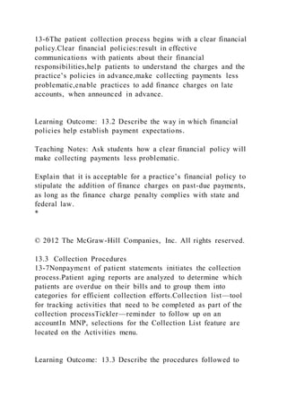 13-6The patient collection process begins with a clear financial
policy.Clear financial policies:result in effective
communications with patients about their financial
responsibilities,help patients to understand the charges and the
practice’s policies in advance,make collecting payments less
problematic,enable practices to add finance charges on late
accounts, when announced in advance.
Learning Outcome: 13.2 Describe the way in which financial
policies help establish payment expectations.
Teaching Notes: Ask students how a clear financial policy will
make collecting payments less problematic.
Explain that it is acceptable for a practice’s financial policy to
stipulate the addition of finance charges on past-due payments,
as long as the finance charge penalty complies with state and
federal law.
*
© 2012 The McGraw-Hill Companies, Inc. All rights reserved.
13.3 Collection Procedures
13-7Nonpayment of patient statements initiates the collection
process.Patient aging reports are analyzed to determine which
patients are overdue on their bills and to group them into
categories for efficient collection efforts.Collection list—tool
for tracking activities that need to be completed as part of the
collection processTickler—reminder to follow up on an
accountIn MNP, selections for the Collection List feature are
located on the Activities menu.
Learning Outcome: 13.3 Describe the procedures followed to
 