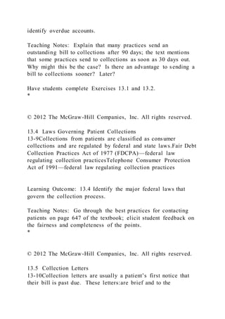 identify overdue accounts.
Teaching Notes: Explain that many practices send an
outstanding bill to collections after 90 days; the text mentions
that some practices send to collections as soon as 30 days out.
Why might this be the case? Is there an advantage to sending a
bill to collections sooner? Later?
Have students complete Exercises 13.1 and 13.2.
*
© 2012 The McGraw-Hill Companies, Inc. All rights reserved.
13.4 Laws Governing Patient Collections
13-9Collections from patients are classified as consumer
collections and are regulated by federal and state laws.Fair Debt
Collection Practices Act of 1977 (FDCPA)—federal law
regulating collection practicesTelephone Consumer Protection
Act of 1991—federal law regulating collection practices
Learning Outcome: 13.4 Identify the major federal laws that
govern the collection process.
Teaching Notes: Go through the best practices for contacting
patients on page 647 of the textbook; elicit student feedback on
the fairness and completeness of the points.
*
© 2012 The McGraw-Hill Companies, Inc. All rights reserved.
13.5 Collection Letters
13-10Collection letters are usually a patient’s first notice that
their bill is past due. These letters:are brief and to the
 