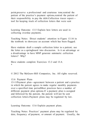 point,preserve a professional and courteous tone,remind the
patient of the practice’s payment options,remind the patient of
their responsibility to pay the debt.Collection tracer report—
tool for keeping track of collection letters that were sent
Learning Outcome: 13.5 Explain how letters are used in
collecting overdue payments.
Teaching Notes: Direct students’ attention to Figure 13.16 in
the textbook to showcase an account which has been flagged.
Have students draft a sample collection letter to a patient; use
the letter as a springboard into discussion. Is it an advantage or
a disadvantage to have MNP generate automatic collection
letters? Why?
Have students complete Exercises 13.3 and 13.4.
*
© 2012 The McGraw-Hill Companies, Inc. All rights reserved.
13.6 Payment Plans
13-11Payment plan—agreement between a patient and a practice
in which the patient agrees to make regular monthly payments
over a specified time periodMost practices have a number of
different payment plan options.If a payment plan is assigned
and followed by the patient, the patient will not be sent
collection letters.Payment plans may be regulated by law.
Learning Outcome: 13.6 Explain payment plans.
Teaching Notes: Practices’ payment plans may be regulated by
date, frequency of payment, or amount of payment. Usually, the
 
