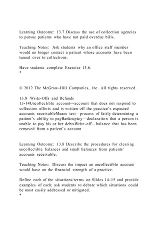 Learning Outcome: 13.7 Discuss the use of collection agencies
to pursue patients who have not paid overdue bills.
Teaching Notes: Ask students why an office staff member
would no longer contact a patient whose accounts have been
turned over to collections.
Have students complete Exercise 13.6.
*
© 2012 The McGraw-Hill Companies, Inc. All rights reserved.
13.8 Write-Offs and Refunds
13-14Uncollectible account—account that does not respond to
collection efforts and is written off the practice’s expected
accounts receivableMeans test—process of fairly determining a
patient’s ability to payBankruptcy—declaration that a person is
unable to pay his or her debtsWrite-off—balance that has been
removed from a patient’s account
Learning Outcome: 13.8 Describe the procedures for clearing
uncollectible balances and small balances from patients’
accounts receivable.
Teaching Notes: Discuss the impact an uncollectible account
would have on the financial strength of a practice.
Define each of the situations/terms on Slides 14-15 and provide
examples of each; ask students to debate which situations could
be most easily addressed or mitigated.
*
 
