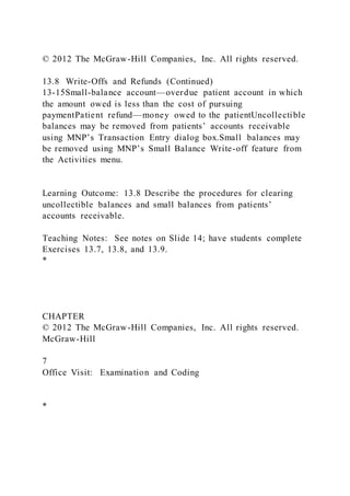 © 2012 The McGraw-Hill Companies, Inc. All rights reserved.
13.8 Write-Offs and Refunds (Continued)
13-15Small-balance account—overdue patient account in which
the amount owed is less than the cost of pursuing
paymentPatient refund—money owed to the patientUncollectible
balances may be removed from patients’ accounts receivable
using MNP’s Transaction Entry dialog box.Small balances may
be removed using MNP’s Small Balance Write-off feature from
the Activities menu.
Learning Outcome: 13.8 Describe the procedures for clearing
uncollectible balances and small balances from patients’
accounts receivable.
Teaching Notes: See notes on Slide 14; have students complete
Exercises 13.7, 13.8, and 13.9.
*
CHAPTER
© 2012 The McGraw-Hill Companies, Inc. All rights reserved.
McGraw-Hill
7
Office Visit: Examination and Coding
*
 