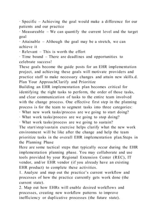 · Specific – Achieving the goal would make a difference for our
patients and our practice
· Measureable – We can quantify the current level and the target
goal
· Attainable – Although the goal may be a stretch, we can
achieve it
· Relevant – This is worth the effort
· Time bound – There are deadlines and opportunities to
celebrate success!
These goals become the guide posts for an EHR implementation
project, and achieving these goals will motivate providers and
practice staff to make necessary changes and attain new skills.d.
Plan Your ApproachClarify and Prioritize
Building an EHR implementation plan becomes critical for
identifying the right tasks to perform, the order of those tasks,
and clear communication of tasks to the entire team involved
with the change process. One effective first step in the planning
process is for the team to segment tasks into three categories:
· What new work tasks/process are we going to start doing?
· What work tasks/process are we going to stop doing?
· What work tasks/process are we going to sustain?
The start/stop/sustain exercise helps clarify what the new work
environment will be like after the change and help the team
prioritize tasks in the overall EHR implementation plan.Steps in
the Planning Phase
Here are some tactical steps that typically occur during the EHR
implementation planning phase. You may collaborate and use
tools provided by your Regional Extension Center (REC), IT
vendor, and/or EHR vendor (if you already have an existing
EHR product) to complete these activities.
1. Analyze and map out the practice’s current workflow and
processes of how the practice currently gets work done (the
current state).
2. Map out how EHRs will enable desired workflows and
processes, creating new workflow patterns to improve
inefficiency or duplicative processes (the future state).
 