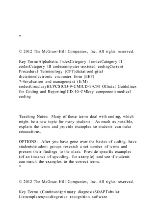 *
© 2012 The McGraw-Hill Companies, Inc. All rights reserved.
Key TermsAlphabetic IndexCategory I codesCategory II
codesCategory III codescomputer-assisted codingCurrent
Procedural Terminology (CPT)dictationdigital
dictationelectronic encounter form (EEF)
7-4evaluation and management (E/M)
codesformularyHCPCSICD-9-CMICD-9-CM Official Guidelines
for Coding and ReportingICD-10-CMkey componentsmedical
coding
Teaching Notes: Many of these terms deal with coding, which
might be a new topic for many students. As much as possible,
explain the terms and provide examples so students can make
connections.
OPTIONS: After you have gone over the basics of coding, have
students/student groups research a set number of terms and
present their findings to the class. Provide specific examples
(of an instance of upcoding, for example) and see if students
can match the examples to the correct terms.
*
© 2012 The McGraw-Hill Companies, Inc. All rights reserved.
Key Terms (Continued)primary diagnosisSOAPTabular
Listtemplateupcodingvoice recognition software
 