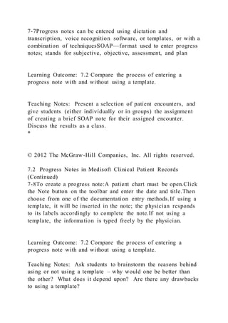 7-7Progress notes can be entered using dictation and
transcription, voice recognition software, or templates, or with a
combination of techniquesSOAP—format used to enter progress
notes; stands for subjective, objective, assessment, and plan
Learning Outcome: 7.2 Compare the process of entering a
progress note with and without using a template.
Teaching Notes: Present a selection of patient encounters, and
give students (either individually or in groups) the assignment
of creating a brief SOAP note for their assigned encounter.
Discuss the results as a class.
*
© 2012 The McGraw-Hill Companies, Inc. All rights reserved.
7.2 Progress Notes in Medisoft Clinical Patient Records
(Continued)
7-8To create a progress note:A patient chart must be open.Click
the Note button on the toolbar and enter the date and title.Then
choose from one of the documentation entry methods.If using a
template, it will be inserted in the note; the physician responds
to its labels accordingly to complete the note.If not using a
template, the information is typed freely by the physician.
Learning Outcome: 7.2 Compare the process of entering a
progress note with and without using a template.
Teaching Notes: Ask students to brainstorm the reasons behind
using or not using a template – why would one be better than
the other? What does it depend upon? Are there any drawbacks
to using a template?
 