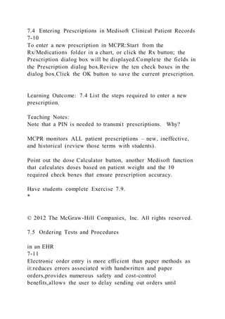 7.4 Entering Prescriptions in Medisoft Clinical Patient Records
7-10
To enter a new prescription in MCPR:Start from the
Rx/Medications folder in a chart, or click the Rx button; the
Prescription dialog box will be displayed.Complete the fields in
the Prescription dialog box.Review the ten check boxes in the
dialog box.Click the OK button to save the current prescription.
Learning Outcome: 7.4 List the steps required to enter a new
prescription.
Teaching Notes:
Note that a PIN is needed to transmit prescriptions. Why?
MCPR monitors ALL patient prescriptions – new, ineffective,
and historical (review those terms with students).
Point out the dose Calculator button, another Medisoft function
that calculates doses based on patient weight and the 10
required check boxes that ensure prescription accuracy.
Have students complete Exercise 7.9.
*
© 2012 The McGraw-Hill Companies, Inc. All rights reserved.
7.5 Ordering Tests and Procedures
in an EHR
7-11
Electronic order entry is more efficient than paper methods as
it:reduces errors associated with handwritten and paper
orders,provides numerous safety and cost-control
benefits,allows the user to delay sending out orders until
 