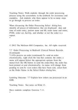 Teaching Notes: Walk students through the order processing
process using the screenshots in the textbook for assistance and
examples. Ask students why there appear to be so many steps
to go through to process an order.
When discussing the Order Processing Select dialog box,
identify all pieces of information that are displayed: date and
time of order entry, patient name and ID, order name and status,
PVID, order set, facility, and whether or not the order is a
repeat.
*
© 2012 The McGraw-Hill Companies, Inc. All rights reserved.
7.7 Order Processing in Medisoft Clinical Patient Records
(Continued)
7-14To process an order (continued):To send an order
electronically, right click the line that contains the order; a
menu will appear.Select the appropriate options from the
menu.Click the OK button to send the order.Once the order has
been printed or sent electronically, its status will change from
pending to sent.To view orders that have been sent, select Sent
as the Order Status in the Select Orders dialog box.
Learning Outcome: 7.7 Explain how orders are processed in an
EHR.
Teaching Notes: See notes on Slide 13.
Have students complete Exercise 7.11.
*
 
