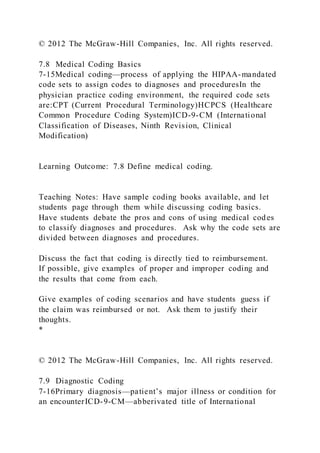 © 2012 The McGraw-Hill Companies, Inc. All rights reserved.
7.8 Medical Coding Basics
7-15Medical coding—process of applying the HIPAA-mandated
code sets to assign codes to diagnoses and proceduresIn the
physician practice coding environment, the required code sets
are:CPT (Current Procedural Terminology)HCPCS (Healthcare
Common Procedure Coding System)ICD-9-CM (International
Classification of Diseases, Ninth Revision, Clinical
Modification)
Learning Outcome: 7.8 Define medical coding.
Teaching Notes: Have sample coding books available, and let
students page through them while discussing coding basics.
Have students debate the pros and cons of using medical codes
to classify diagnoses and procedures. Ask why the code sets are
divided between diagnoses and procedures.
Discuss the fact that coding is directly tied to reimbursement.
If possible, give examples of proper and improper coding and
the results that come from each.
Give examples of coding scenarios and have students guess if
the claim was reimbursed or not. Ask them to justify their
thoughts.
*
© 2012 The McGraw-Hill Companies, Inc. All rights reserved.
7.9 Diagnostic Coding
7-16Primary diagnosis—patient’s major illness or condition for
an encounterICD-9-CM—abberivated title of International
 