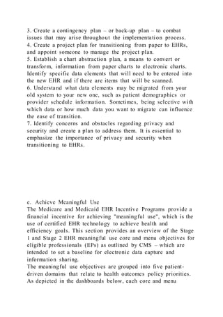 3. Create a contingency plan – or back-up plan – to combat
issues that may arise throughout the implementation process.
4. Create a project plan for transitioning from paper to EHRs,
and appoint someone to manage the project plan.
5. Establish a chart abstraction plan, a means to convert or
transform, information from paper charts to electronic charts.
Identify specific data elements that will need to be entered into
the new EHR and if there are items that will be scanned.
6. Understand what data elements may be migrated from your
old system to your new one, such as patient demographics or
provider schedule information. Sometimes, being selective with
which data or how much data you want to migrate can influence
the ease of transition.
7. Identify concerns and obstacles regarding privacy and
security and create a plan to address them. It is essential to
emphasize the importance of privacy and security when
transitioning to EHRs.
e. Achieve Meaningful Use
The Medicare and Medicaid EHR Incentive Programs provide a
financial incentive for achieving "meaningful use", which is the
use of certified EHR technology to achieve health and
efficiency goals. This section provides an overview of the Stage
1 and Stage 2 EHR meaningful use core and menu objectives for
eligible professionals (EPs) as outlined by CMS – which are
intended to set a baseline for electronic data capture and
information sharing.
The meaningful use objectives are grouped into five patient-
driven domains that relate to health outcomes policy priorities.
As depicted in the dashboards below, each core and menu
 